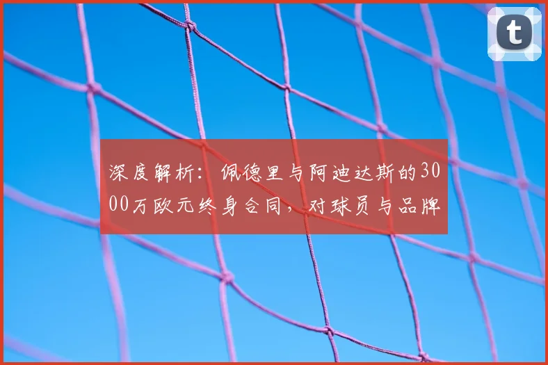 深度解析:佩德里与阿迪达斯的3000万欧元终身合同,对球员与品牌意味着什么?