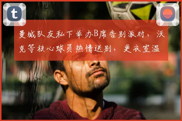曼城队友私下举办B席告别派对,沃克等核心球员热情送别,更衣室温情一幕曝光
