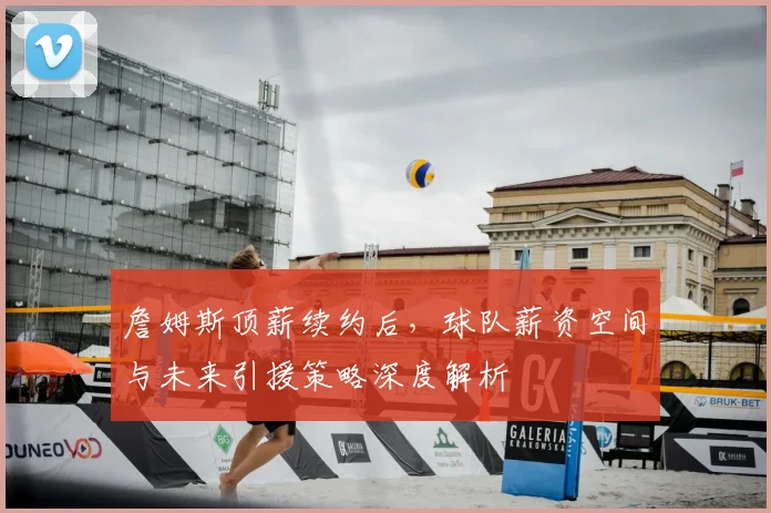詹姆斯顶薪续约后,球队薪资空间与未来引援策略深度解析