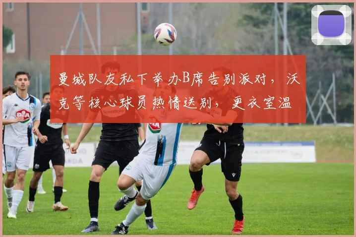 曼城队友私下举办B席告别派对,沃克等核心球员热情送别,更衣室温情一幕曝光