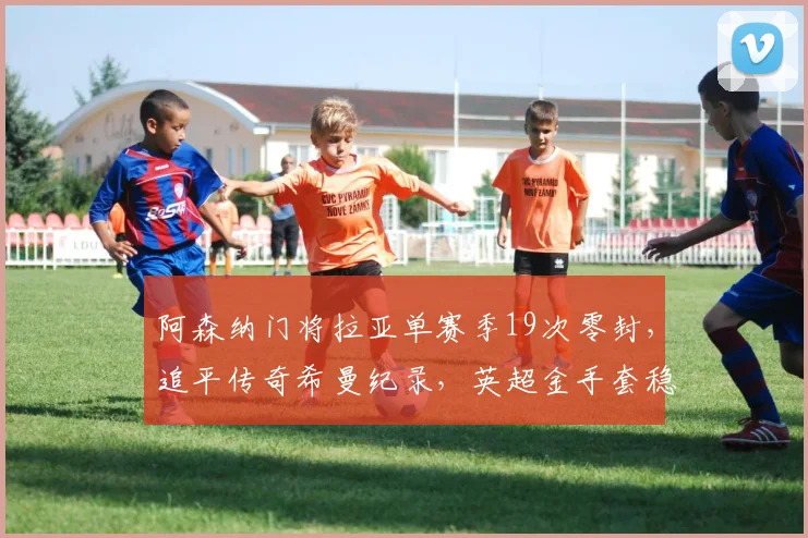 阿森纳门将拉亚单赛季19次零封，追平传奇希曼纪录，英超金手套稳了？