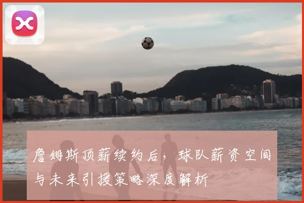 詹姆斯顶薪续约后，球队薪资空间与未来引援策略深度解析