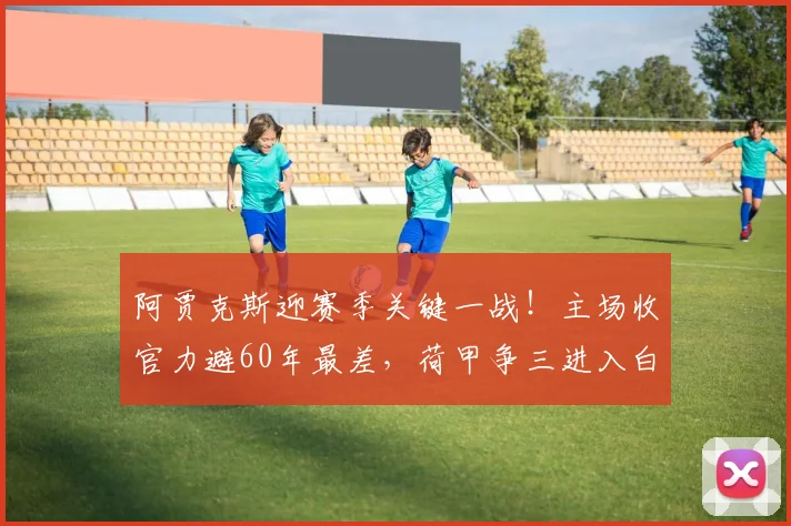 阿贾克斯迎赛季关键一战!主场收官力避60年最差,荷甲争三进入白热化