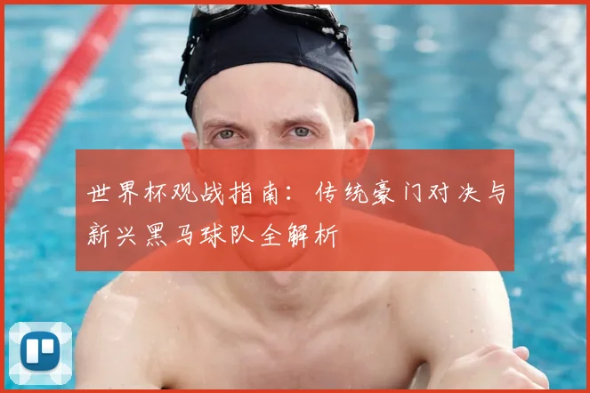 世界杯观战指南:传统豪门对决与新兴黑马球队全解析
