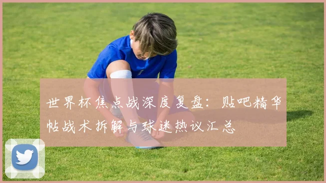 世界杯焦点战深度复盘:贴吧精华帖战术拆解与球迷热议汇总