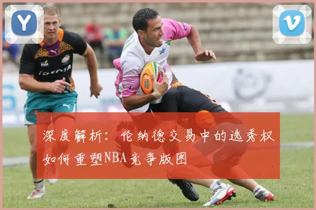 深度解析：伦纳德交易中的选秀权如何重塑NBA竞争版图