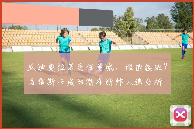 瓜迪奥拉若离任曼城,谁能接班?马雷斯卡成为潜在新帅人选分析